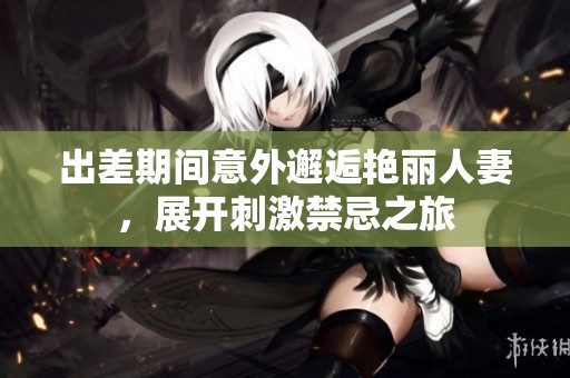出差期间意外邂逅艳丽人妻，展开刺激禁忌之旅