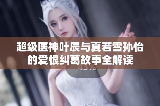 超级医神叶辰与夏若雪孙怡的爱恨纠葛故事全解读