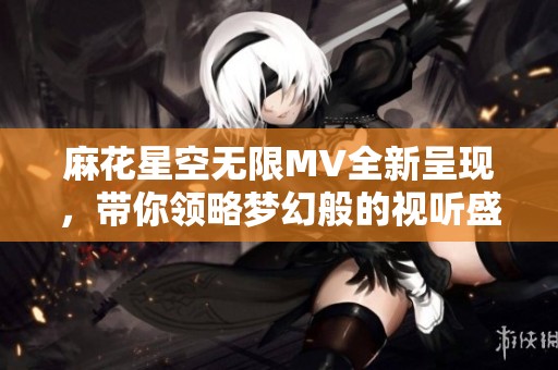 麻花星空无限MV全新呈现，带你领略梦幻般的视听盛宴