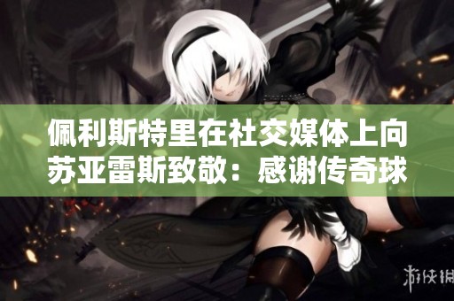 佩利斯特里在社交媒体上向苏亚雷斯致敬：感谢传奇球星的伟大贡献