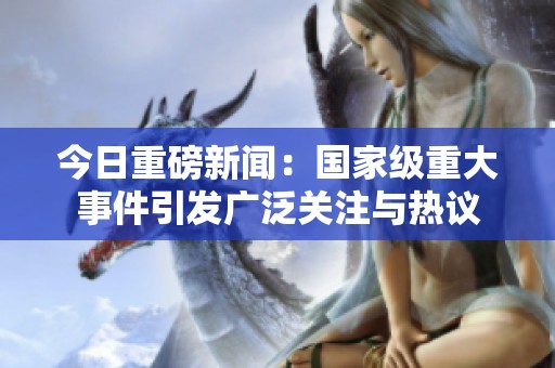 今日重磅新闻：国家级重大事件引发广泛关注与热议