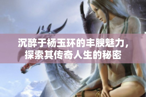 沉醉于杨玉环的丰腴魅力，探索其传奇人生的秘密