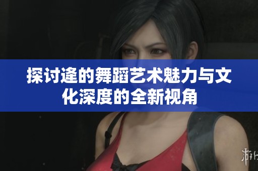 探讨逄的舞蹈艺术魅力与文化深度的全新视角