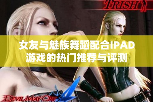 女友与魅族舞蹈配合IPAD游戏的热门推荐与评测