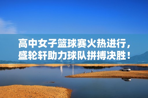 高中女子篮球赛火热进行，盛轮轩助力球队拼搏决胜！