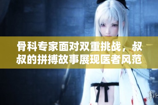 骨科专家面对双重挑战，叔叔的拼搏故事展现医者风范
