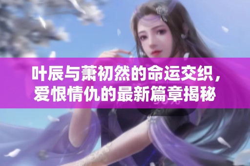 叶辰与萧初然的命运交织，爱恨情仇的最新篇章揭秘