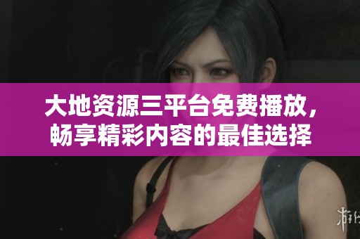 大地资源三平台免费播放，畅享精彩内容的最佳选择