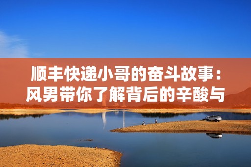 顺丰快递小哥的奋斗故事：风男带你了解背后的辛酸与快乐