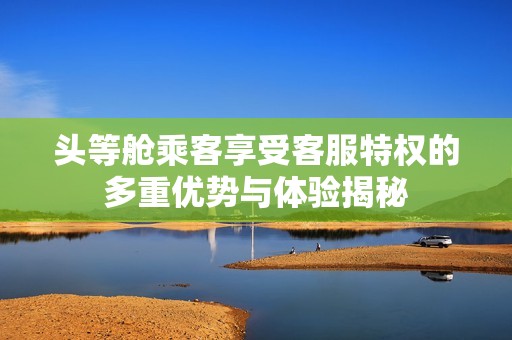 头等舱乘客享受客服特权的多重优势与体验揭秘