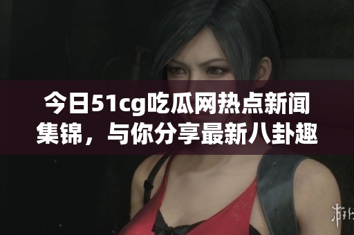 今日51cg吃瓜网热点新闻集锦，与你分享最新八卦趣事