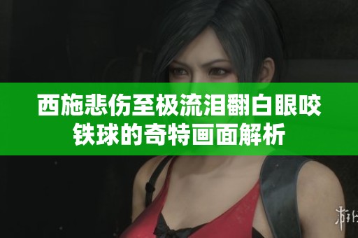 西施悲伤至极流泪翻白眼咬铁球的奇特画面解析