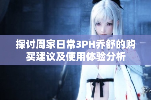 探讨周家日常3PH乔舒的购买建议及使用体验分析