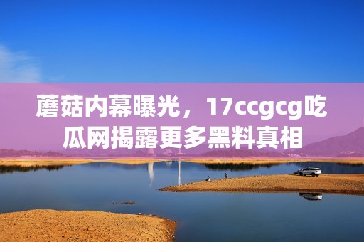 蘑菇内幕曝光，17ccgcg吃瓜网揭露更多黑料真相