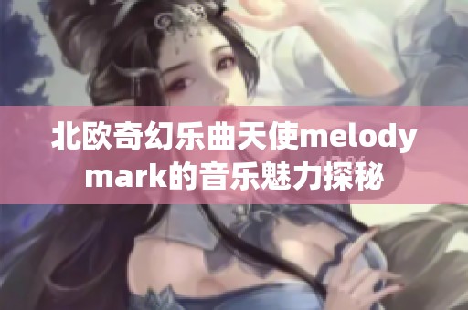 北欧奇幻乐曲天使melodymark的音乐魅力探秘