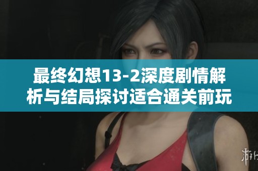 最终幻想13-2深度剧情解析与结局探讨适合通关前玩家阅读