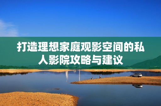 打造理想家庭观影空间的私人影院攻略与建议