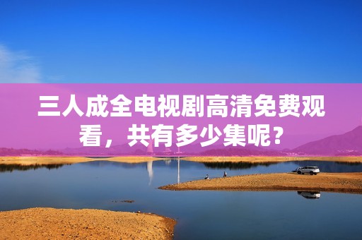 三人成全电视剧高清免费观看，共有多少集呢？