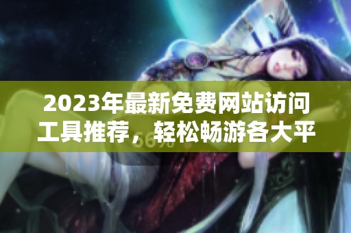 2023年最新免费网站访问工具推荐，轻松畅游各大平台