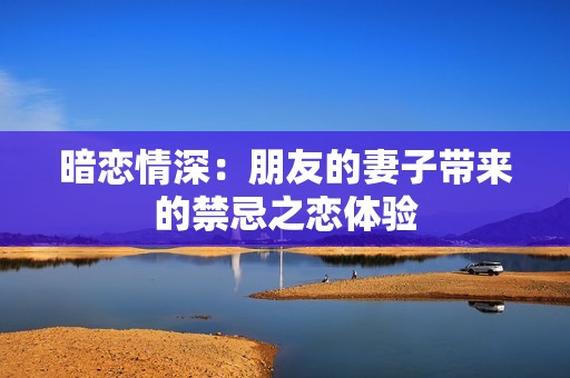 暗恋情深：朋友的妻子带来的禁忌之恋体验