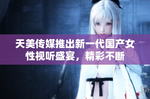 天美传媒推出新一代国产女性视听盛宴，精彩不断
