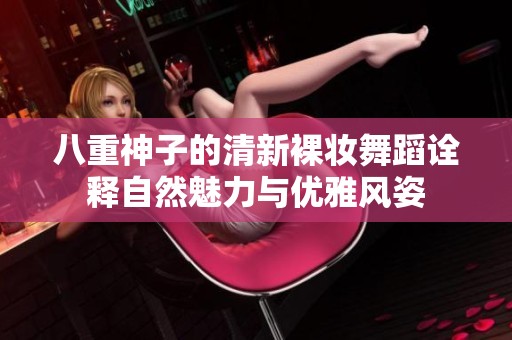 八重神子的清新裸妆舞蹈诠释自然魅力与优雅风姿