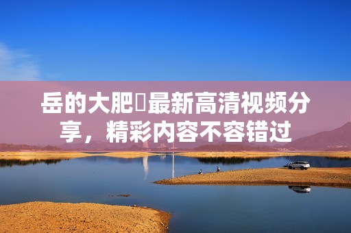 岳的大肥坹最新高清视频分享，精彩内容不容错过