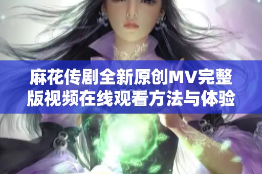 麻花传剧全新原创MV完整版视频在线观看方法与体验分享