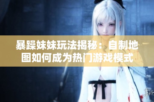 暴躁妹妹玩法揭秘：自制地图如何成为热门游戏模式