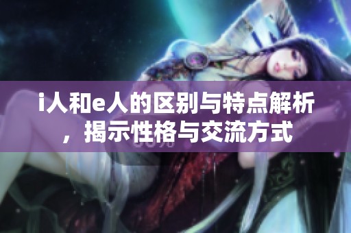 i人和e人的区别与特点解析，揭示性格与交流方式