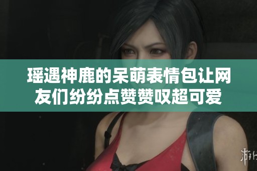 瑶遇神鹿的呆萌表情包让网友们纷纷点赞赞叹超可爱
