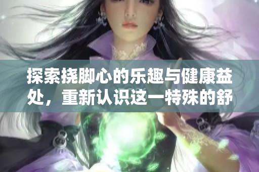 探索挠脚心的乐趣与健康益处，重新认识这一特殊的舒适体验