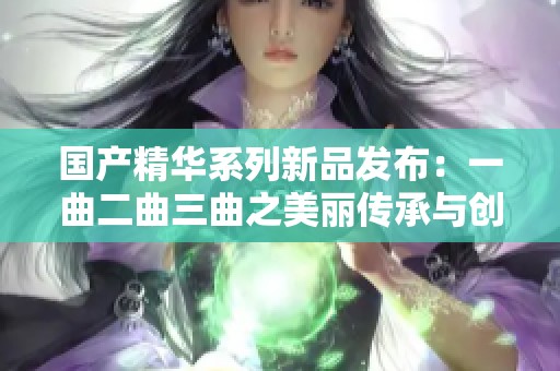 国产精华系列新品发布：一曲二曲三曲之美丽传承与创新探索