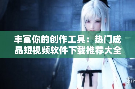 丰富你的创作工具：热门成品短视频软件下载推荐大全