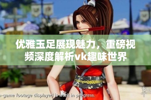 优雅玉足展现魅力，重磅视频深度解析vk趣味世界