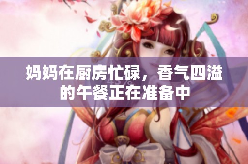 妈妈在厨房忙碌，香气四溢的午餐正在准备中