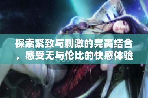 探索紧致与刺激的完美结合，感受无与伦比的快感体验