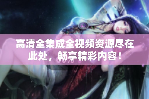 高清全集成全视频资源尽在此处，畅享精彩内容！