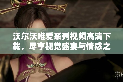 沃尔沃唯爱系列视频高清下载，尽享视觉盛宴与情感之旅