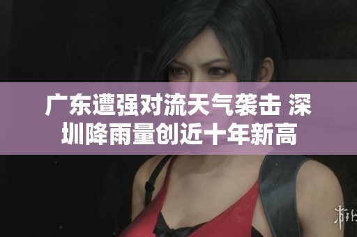 广东遭强对流天气袭击 深圳降雨量创近十年新高