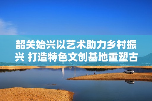 韶关始兴以艺术助力乡村振兴 打造特色文创基地重塑古村风貌
