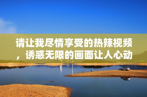 请让我尽情享受的热辣视频，诱惑无限的画面让人心动