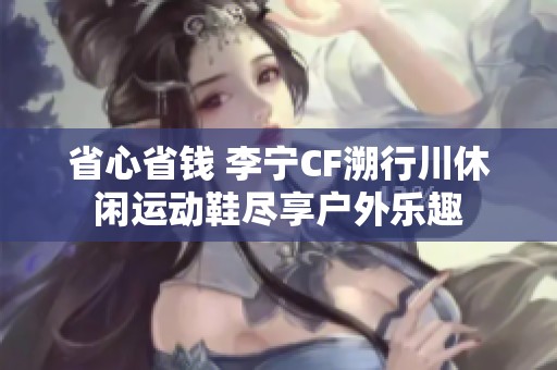 省心省钱 李宁CF溯行川休闲运动鞋尽享户外乐趣