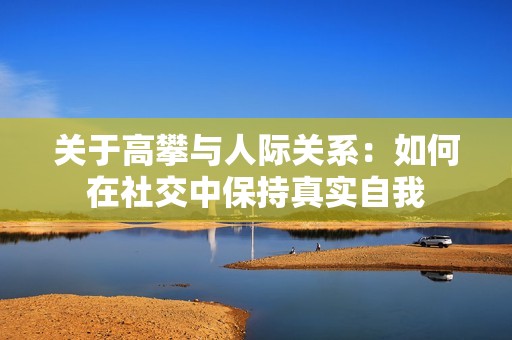 关于高攀与人际关系：如何在社交中保持真实自我