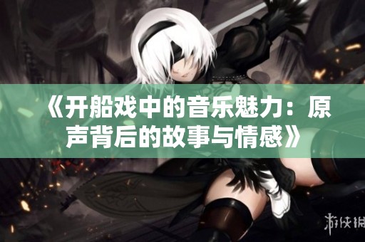 《开船戏中的音乐魅力：原声背后的故事与情感》