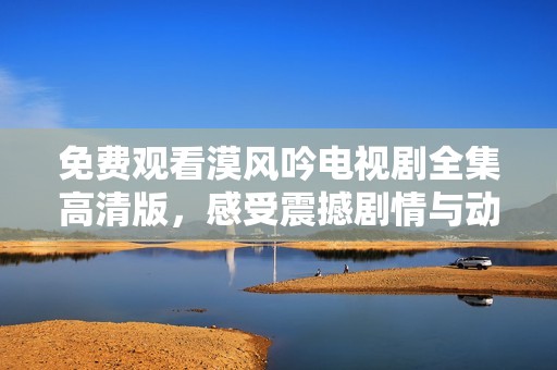 免费观看漠风吟电视剧全集高清版，感受震撼剧情与动人故事
