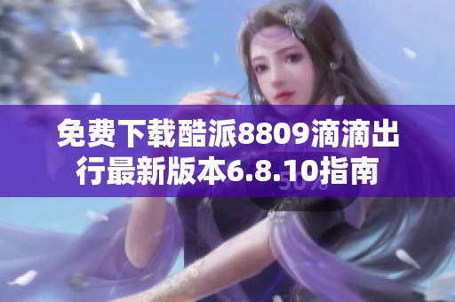 免费下载酷派8809滴滴出行最新版本6.8.10指南
