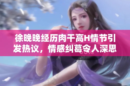 徐晚晚经历肉干高H情节引发热议，情感纠葛令人深思