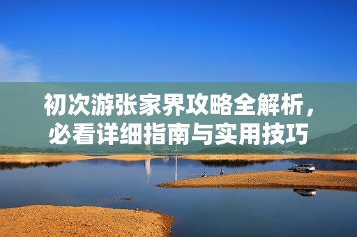 初次游张家界攻略全解析，必看详细指南与实用技巧