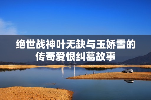 绝世战神叶无缺与玉娇雪的传奇爱恨纠葛故事